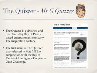 The Quizzer - Mr G Quizzes

?   The Quizzer is published and
    distributed by Bay of Plenty
    based entertainment company,
    The Inspiration Factory.

?   The ?rst issue of The Quizzer
    was released in May 2012 in
    conjunction with the Bay of
    Plenty of Intelligence Corporate
    Quiz Challenge.
 