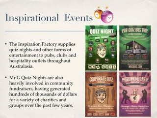 Inspirational Events

?   The Inspiration Factory supplies
    quiz nights and other forms of
    entertainment to pubs, clubs and
    hospitality outlets throughout
    Australasia.

?   Mr G Quiz Nights are also
    heavily involved in community
    fundraisers, having generated
    hundreds of thousands of dollars
    for a variety of charities and
    groups over the past few years.
                                        A MODERN EDGED DYNAMIC STYLED QUIZ GAME SHOW
                                       HELD AT TECT ARENA WITH TEAMS FROM ALL OVER THE BAY OF PLENTY. FOR DETAILED INFORMATION CALL 07 5762769 OR GO TO


                                                                     WWW.MRGQUIZ.COM
 