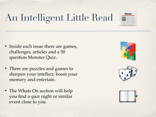 An Intelligent Little Read

?   Inside each issue there are games,
    challenges, articles and a 50
    question Monster Quiz.

?   There are puzzles and games to
    sharpen your intellect, boost your
    memory and entertain.

?   The Whats On section will help
    you ?nd a quiz night or similar
    event close to you.
 