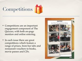 Competitions

?   Competitions are an important
    engagement component of The
    Quizzer, with both on-page
    mention and online entering.

?   In each issue there are great
    competitions which feature a
    range of prizes, from bar tabs and
    restaurant vouchers to books,
    movie passes and CDs.
 