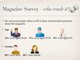 Magazine Survey - who reads it?

?   We surveyed people online at Mr G Quiz and included questions
    about the magazine.

?   Age


    14% were aged 18-24   71% were aged 25-54   15% were aged 55+


?   Gender


    60% were male   40% were female
 