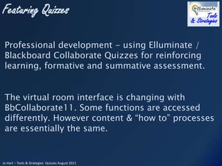 Professional development - using Elluminate / Blackboard Collaborate Quizzes for reinforcing learning, formative and summative assessment. The virtual room interface is changing with  BbCollaborate11. Some functions are accessed differently. However content & “how to” processes are essentially the same.  
