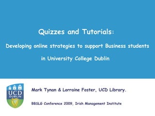 Quizzes and Tutorials:
Developing online strategies to support Business students

               in University College Dublin




          Mark Tynan & Lorraine Foster, UCD Library.


          BBSLG Conference 2009, Irish Management Institute
 