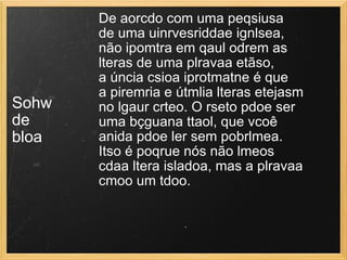 Sohw  de  bloa De aorcdo com uma peqsiusa  de uma uinrvesriddae ignlsea,  não ipomtra em qaul odrem as  lteras de uma plravaa etãso,  a úncia csioa iprotmatne é que  a piremria e útmlia lteras etejasm  no lgaur crteo. O rseto pdoe ser  uma bçguana ttaol, que vcoê  anida pdoe ler sem pobrlmea.  Itso é poqrue nós não lmeos  cdaa ltera isladoa, mas a plravaa  cmoo um tdoo.  