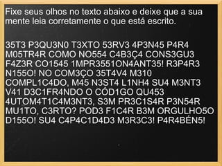 Fixe seus olhos no texto abaixo e deixe que a sua mente leia corretamente o que está escrito.  35T3 P3QU3N0 T3XTO 53RV3 4P3N45 P4R4 M05TR4R COMO NO554 C4B3Ç4 CONS3GU3 F4Z3R CO1545 1MPR3551ON4ANT35! R3P4R3 N155O! NO COM3ÇO 35T4V4 M310 COMPL1C4DO, M45 N3ST4 L1NH4 SU4 M3NT3 V41 D3C1FR4NDO O CÓD1GO QU453 4UTOM4T1C4M3NT3, S3M PR3C1S4R P3N54R MU1TO, C3RTO? POD3 F1C4R B3M ORGULHO5O D155O! SU4 C4P4C1D4D3 M3R3C3! P4R4BÉN5!  