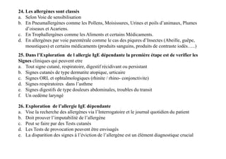 24. Les allergènes sont classés
a. Selon Voie de sensibilisation
b. En Pneumallergènes comme les Pollens, Moisissures, Urines et poils d’animaux, Plumes
d’oiseaux et Acariens.
c. En Trophallergènes comme les Aliments et certains Médicaments.
d. En allergènes par voie parentérale comme le cas des piqures d’Insectes (Abeille, guêpe,
moustiques) et certains médicaments (produits sanguins, produits de contraste iodés…..)
25. Dans l’Exploration de l allergie IgE dépendante la première étape est de verifier les
Signes cliniques qui peuvent etre
a. Tout signe cutané, respiratoire, digestif récidivant ou persistant
b. Signes cutanés de type dermatite atopique, urticaire
c. Signes ORL et ophtalmologiques (rhinite / rhino- conjonctivite)
d. Signes respiratoires dans l’asthme
e. Signes digestifs de type douleurs abdominales, troubles du transit
f. Un oedème laryngé
25. Dans l’Exploration de l allergie IgE dépendante la première étape est de verifier les
Signes cliniques qui peuvent etre
a. Tout signe cutané, respiratoire, digestif récidivant ou persistant
b. Signes cutanés de type dermatite atopique, urticaire
c. Signes ORL et ophtalmologiques (rhinite / rhino- conjonctivite)
d. Signes respiratoires dans l’asthme
e. Signes digestifs de type douleurs abdominales, troubles du transit
f. Un oedème laryngé
26. Exploration de l’allergie IgE dépendante
a. Vise la recherche des allergènes via l’Interrogatoire et le journal quotidien du patient
b. Doit prouver l’imputabilité de l’allergène
c. Peut se faire par des Tests cutanés
d. Les Tests de provocation peuvent être envisagés
e. La disparition des signes à l’éviction de l’allergène est un élément diagnostique crucial
 