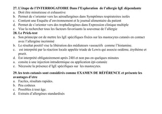 27. L’étape de l’INTERROGATOIRE Dans l’Exploration de l’allergie IgE dépendante
a. Doit être minutieuse et exhaustive
b. Permet de s’orienter vers les aéroallergènes dans Symptômes respiratoires isolés
c. Contient une Enquête d’environnement et le journal alimentaire du patient
d. Permet de s’orienter vers des trophallergènes dans Expression clinique multiple
e. Vise la rechercher tous les facteurs favorisants la souvenue de l’allergie
28. Le Prick-test
a. Son prinncipe est de mettre les IgE spécifiques fixées sur les mastocytes cutanés en contact
avec l’allergène incriminé
b. Le résultat positif vise la libèration des médiateurs vasoactifs comme l’histamine.
c. est interprété par la réaction locale appelée triade de Lewis qui associe oedème, érythème et
prurit.
d. Est interprété obligatoirement après 24H et non pas en quelques minutes
a. consite à une injection intradermique ou application épi-cutanée
e. Nécessite la présence d’IgE spécifiques sur les mastocytes.
28. Le Prick-test
a. Son prinncipe est de mettre les IgE spécifiques fixées sur les mastocytes cutanés en contact
avec l’allergène incriminé
b. Le résultat positif vise la libèration des médiateurs vasoactifs comme l’histamine.
c. est interprété par la réaction locale appelée triade de Lewis qui associe oedème, érythème et
prurit.
d. Est interprété obligatoirement après 24H et non pas en quelques minutes
a. consite à une injection intradermique ou application épi-cutanée
e. Nécessite la présence d’IgE spécifiques sur les mastocytes.
29. les tests cutanés sont considérés comme EXAMEN DE RÉFÉRENCE et présente les
avantages d’etre
a. Faciles, résultats rapides.
b. Peu coûteux
c. Possibles à tout âge.
d. Extraits d’allergènes standardisés
 