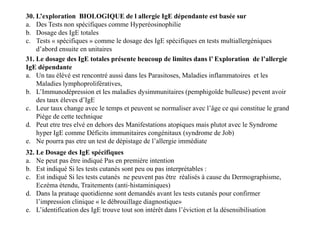 31. Le dosage des IgE totales présente beucoup de limites dans l’ Exploration de l’allergie
IgE dépendante
a. Un tau élévé est rencontré aussi dans les Parasitoses, Maladies inflammatoires et les
Maladies lymphoprolifératives,
b. L’Immunodépression et les maladies dysimmunitaires (pemphigoïde bulleuse) pevent avoir
des taux éleves d’IgE
c. Leur taux change avec le temps et peuvent se normaliser avec l’âge ce qui constitue le grand
Piège de cette technique
d. Peut etre tres elvé en dehors des Manifestations atopiques mais plutot avec le Syndrome
hyper IgE comme Déficits immunitaires congénitaux (syndrome de Job)
e. Ne pourra pas etre un test de dépistage de l’allergie immédiate
30. L’exploration BIOLOGIQUE de l allergie IgE dépendante est basée sur
a. Des Tests non spécifiques comme Hyperéosinophilie
b. Dosage des IgE totales
c. Tests « spécifiques » comme le dosage des IgE spécifiques en tests multiallergéniques
d’abord ensuite en unitaires
31. Le dosage des IgE totales présente beucoup de limites dans l’ Exploration de l’allergie
IgE dépendante
a. Un tau élévé est rencontré aussi dans les Parasitoses, Maladies inflammatoires et les
Maladies lymphoprolifératives,
b. L’Immunodépression et les maladies dysimmunitaires (pemphigoïde bulleuse) pevent avoir
des taux éleves d’IgE
c. Leur taux change avec le temps et peuvent se normaliser avec l’âge ce qui constitue le grand
Piège de cette technique
d. Peut etre tres elvé en dehors des Manifestations atopiques mais plutot avec le Syndrome
hyper IgE comme Déficits immunitaires congénitaux (syndrome de Job)
e. Ne pourra pas etre un test de dépistage de l’allergie immédiate
32. Le Dosage des IgE spécifiques
a. Ne peut pas être indiqué Pas en première intention
b. Est indiqué Si les tests cutanés sont peu ou pas interprétables :
c. Est indiqué Si les tests cutanés ne peuvent pas être réalisés à cause du Dermographisme,
Eczéma étendu, Traitements (anti‐histaminiques)
d. Dans la pratuqe quotidienne sont demandés avant les tests cutanés pour confirmer
l’impression clinique « le débrouillage diagnostique»
e. L’identification des IgE trouve tout son intérêt dans l’éviction et la désensibilisation
 