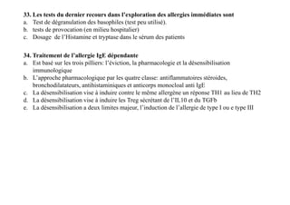 33. Les tests du dernier recours dans l’exploration des allergies immédiates sont
a. Test de dégranulation des basophiles (test peu utilisé).
b. tests de provocation (en milieu hospitalier)
c. Dosage de l’Histamine et tryptase dans le sérum des patients
34. Traitement de l’allergie IgE dépendante
a. Est basé sur les trois pilliers: l’éviction, la pharmacologie et la désensibilisation
immunologique
b. L’approche pharmacologique par les quatre classe: antiflammatoires stéroides,
bronchodilatateurs, antihistaminiques et anticorps monocloal anti IgE
c. La désensibilisation vise à induire contre le même allergène un réponse TH1 au lieu de TH2
d. La désensibilisation vise à induire les Treg sécrétant de l’IL10 et du TGFb
e. La désensibilisation a deux limites majeur, l’induction de l’allergie de type I ou e type III
34. Traitement de l’allergie IgE dépendante
a. Est basé sur les trois pilliers: l’éviction, la pharmacologie et la désensibilisation
immunologique
b. L’approche pharmacologique par les quatre classe: antiflammatoires stéroides,
bronchodilatateurs, antihistaminiques et anticorps monocloal anti IgE
c. La désensibilisation vise à induire contre le même allergène un réponse TH1 au lieu de TH2
d. La désensibilisation vise à induire les Treg sécrétant de l’IL10 et du TGFb
e. La désensibilisation a deux limites majeur, l’induction de l’allergie de type I ou e type III
 