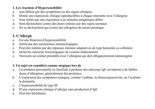 1. Les réactions d’Hypersensibilité:
a. sont définis par des symptômes ou des signes cliniques
b. Donne une expression clinique reproductibles à chaque rencontre avec l’allergène
c. Sont initiés par une exposition à un stimulus antigénique défini
d. Sont déclenchées contre des doses tolérées par des sujets normaux
e. Ne se déclenchent que contre des allergènes de nature protéique
2. L’Allergie
a. Est une Réaction d’hypersensibilité
b. initiée par des mécanismes immunologiques
c. Peut être médiée par des réponses immune adaptatives de type humorale ou cellulaire
d. Inclut les réactions toxicologiques de certains médicaments
e. Nécessite un contact préalable avec l’allergene qui doit obligatoirement immunogène
3. Un sujet est considéré comme atopique lors de
a. La tendance personnelle ou familiale à produire des anticorps IgE en réponse à de faibles
doses d’allergènes, généralement des protéines,
b. L’expression des symptômes typiques, comme l’asthme, la rhinoconjonctivite, ou l’eczéma /
la dermatite.
c. L’hypersensibilité de type III
d. D’une expression clinique d’allergie sans production d’IgE
e. Peut être héréditaire
2. L’Allergie
a. Est une Réaction d’hypersensibilité
b. initiée par des mécanismes immunologiques
c. Peut être médiée par des réponses immune adaptatives de type humorale ou cellulaire
d. Inclut les réactions toxicologiques de certains médicaments
e. Nécessite un contact préalable avec l’allergene qui doit obligatoirement immunogène
 