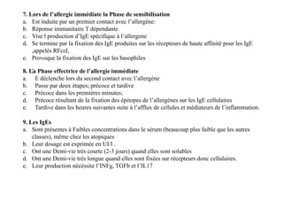 :8. La Phase effectrice de l’allergie immédiate
a. E déclenche lors du second contact avec l’allergène
b. Passe par deux étapes; précoce et tardive
c. Précoce dans les premières minutes;
d. Précoce résultant de la fixation des épitopes de l’allergènes sur les IgE cellulaires
e. Tardive dans les heures suivantes suite à l’afflux de cellules et médiateurs de l’inflammation.
7. Lors de l’allergie immédiate la Phase de sensibilisation
a. Est induite par un premier contact avec l’allergène:
b. Réponse immunitaire T dépendante
c. Vise l production d’IgE spécifique à l’allergene
d. Se termine par la fixation des IgE produites sur les récepteurs de haute affinité pour les IgE
,appelés RFcεI,
e. Provoque la fixation des IgE sur les basophiles
8. La Phase effectrice de l’allergie immédiate
a. E déclenche lors du second contact avec l’allergène
b. Passe par deux étapes; précoce et tardive
c. Précoce dans les premières minutes;
d. Précoce résultant de la fixation des épitopes de l’allergènes sur les IgE cellulaires
e. Tardive dans les heures suivantes suite à l’afflux de cellules et médiateurs de l’inflammation.
9. Les IgEs
a. Sont présentes à Faibles concentrations dans le sérum (beaucoup plus faible que les autres
classes), même chez les atopiques
b. Leur dosage est exprimée en UI/l .
c. Ont une Demi-vie très courte (2-3 jours) quand elles sont solubles
d. Ont une Demi-vie très longue quand elles sont fixées sur récepteurs donc cellulaires.
e. Leur production nécéssite l’INFg, TGFb et l’IL17
 