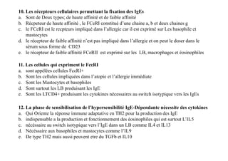 10. Les récepteurs cellulaires permettant la fixation des IgEs
a. Sont de Deux types; de haute affinité et de faible affinité
b. Récpeteur de haute affinité , le FCeRI constitué d’une chaine a, b et deux chaines g
c. le FCeRI est le recpteurs impliqué dans l’allergie car il est exprimé sur Les basophile et
mastocytes
d. le récepteur de faible affinité n’est pas impliqué dans l’allergie et on peut le doser dans le
sérum sous forme de CD23
e. le récepteur de faible affinité FCeRII est exprimé sur les LB, macrophages et éosinophiles
11. Les cellules qui expriment le FcεRI
a. sont appélées cellules FcεRI+
b. Sont les cellules impliquées dans l’atopie et l’allergie immédiate
c. Sont les Mastocytes et basophiles
d. Sont surtout les LB produisant les IgE
e. Sont les LTCD4+ produisant les cytokines nécessaires au switch isotypique vers les IgEs
11. Les cellules qui expriment le FcεRI
a. sont appélées cellules FcεRI+
b. Sont les cellules impliquées dans l’atopie et l’allergie immédiate
c. Sont les Mastocytes et basophiles
d. Sont surtout les LB produisant les IgE
e. Sont les LTCD4+ produisant les cytokines nécessaires au switch isotypique vers les IgEs
12. La phase de sensibilisation de l’hypersensibilité IgE-Dépendante nécessite des cytokines
a. Qui Oriente la réponse immune adaptative en TH2 pour la production des IgE
b. indispensable a la production et fonctionnement des éosinophiles qui est surtout L’IL5
c. nécéssaire au switch isotypique vers l’IgE dans un LB comme IL4 et IL13
d. Nécéssaire aux basophiles et mastocytes comme l’IL9
e. De type TH2 mais aussi peuvent etre du TGFb et IL10
 