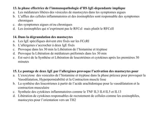 13. la phase effectrice de l’immunopathologie d’HS IgE-dependante implique
a. Les médiateurs libéres des vésicules de mastocytes dans les symptomes aigues
b. L’afflux des cellules inflammatoires et des éosinophiles sont responsable des symptomes
chroniques
c. des symptomes aigues et/ou chroniques
d. Les éosinophiles qui n’expriment pas le RFCεI mais plutôt le RFCεII
14. Dans la dégranulation des mastocytes
a. Les IgE spécifiques doivent etre fixés sur les FCεRI
b. L’allergenes s’accrocher à deux IgE fixés
c. Provoque dans les 30 min la Libération de l’histamine et tryptase
d. Provoque la Libération de médiateurs préformés dans les 30 min
e. Est suivi de la Synthése et Libération de leucotriènes et cytokines après les premières 30
minutes
14. Dans la dégranulation des mastocytes
a. Les IgE spécifiques doivent etre fixés sur les FCεRI
b. L’allergenes s’accrocher à deux IgE fixés
c. Provoque dans les 30 min la Libération de l’histamine et tryptase
d. Provoque la Libération de médiateurs préformés dans les 30 min
e. Est suivi de la Synthése et Libération de leucotriènes et cytokines après les premières 30
minutes
15. Le pontage de deux IgE par l’allergènes provoque l’activation des mastocytes pour
a. L’exocytose des vesicules de l’histamine et tryptase dans la phase précoce pour provoquer la
Vasodilatation, Hyperperméabilité et la Contraction muscle lisse
b. La synthése des leucotrienes à partir de l’acide arachidonique pour la vasodilatation et la
contraction musculaire
c. Syntheèe des cytokines inflammatoires comme le TNF IL3 IL4 IL5 et IL13
d. Libération de cytokines responsables de recrutement de cellules comme les eosinophiles,
mastocytes pour l’orientation vers un TH2
 