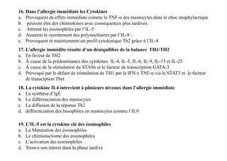 16. Dans l’allergie immédiate les Cytokines
a. Provoquent de effets immédiats comme le TNF-α des mastocytes dans le choc anaphylactique
b. peuvent être des chimiokines avec conséquences plus tardives.
c. Attirent les éosinophiles par l’IL-5
d. Assurent le recrutement des polynucléaires par l’IL-8 :
e. Provoquent et maintiennent un profil cytokinique Th2 grâce à l’IL-4
17. L’allergie immédite résulte d’un déséquilibre de la balance TH1/TH2
a. En faveur de TH2
b. À cause de la prédominance des cytokines IL-4, IL-5, IL-6, IL-9, IL-13 et IL-25
c. À cause de la stimulation du STAS6 et le facteur de transcription GATA-3
d. Provoqué par le défaut de stimulation de TH1 par le IFN-γ TNF-α via le STAT3 et le facteur
de transciption Tbet
17. L’allergie immédite résulte d’un déséquilibre de la balance TH1/TH2
a. En faveur de TH2
b. À cause de la prédominance des cytokines IL-4, IL-5, IL-6, IL-9, IL-13 et IL-25
c. À cause de la stimulation du STAS6 et le facteur de transcription GATA-3
d. Provoqué par le défaut de stimulation de TH1 par le IFN-γ TNF-α via le STAT3 et le facteur
de transciption Tbet
18. La cytokine IL4 intrevient à plusieurs niveaux dans l’allergie immédiate
a. La synthèse d’IgE
b. La différenciation des mastocytes
c. La diffusion de la réponse Th2
d. différenciation des basophiles en mastocytes comme l’IL9
19. L’IL-5 est la cytokine clé des éosinophiles
a. La Maturation des éosinophiles
b. Le chimiotactisme des éosinophiles
c. L’activation des éosinophiles
d. Trouve son interet dans la phase tardive
 