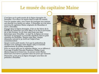 Le musée du capitaine Maine
C'est bien sur le petit musée de la légion étrangère de
Douzillac. Il se situe à la mairie dans la salle du conseil.
Vers les années 1960, avec l'essor du tourisme nos cantons
ont cherché à se mettre en valeur. À Douzillac on s'est alors
souvenu du capitaine Maine originaire de Mussidan et
mort a Douzillac.
Engagé dans la légion étrangère, il fut un des héros de la
bataille de Camerone (30 avril 1863) et un des 6 survivants
de ce fait d'armes. Le 20 Juin 1965 reste une date
historique pour Douzillac : ce jour-là, la légion est venue
l'honorer et inaugurer sa nouvelle sépulture dans le petit
cimetière de Douzillac. Depuis cette date, chaque
dimanche suivant le 30 Avril est l'objet d'une
commémoration
Quant à notre petit musée, il n'a pas la prétention de
rivaliser avec Aubagne mais depuis 1965 il s'enrichit
régulierement de petites acquisitions.
Pour en savoir plus sur le capitaine Maine, on se référera à
l'ouvrage d'André Chavatte Capitaine Philipe Louis
Maine,Caporal à Camerone. ou encore Louis Maine,
Itinéraire d'un héros à paraître dans les jours qui viennent.
Dimanche 3 mai 2015 la légion étrangère sera bien sûr
présente a Douzillac.
 