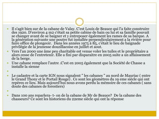  Il s'agit bien sur de la cabane de Valay. C'est Louis de Beauce qui l'a faite construire
des 1920. D'environ 4 m2 c‘était sa petite cabine de bain ou lui et sa famille pouvait
se changer avant de se baigner et y entreposer également les rames de sa barque. A
la génération suivante une poutre fut installée perpendiculairement a la rivière pour
faire office de plongeoir. Dans les années 1975 à 85, c’était le lieu de baignade
privilégie de la jeunesse douzillacoise en juillet et aout.
 Vers l'an 2000 une âme peu charitable est venue voler les tuiles et le propriétaire a
alors cesse de l'entretenir. Elle a fini par disparaitre en 2005 suite a un affaissement
de la berge.
 Une cabane remplace l'autre .C'est en 2005 également que la Société de Chasse a
installe la sienne

 Le cadastre et la carte IGN nous signalent " les cabanes " au nord de Mauriac ( entre
le Grand Thony et le Portail Rouge) . Ce sont les géomètres du 19 eme siècle qui ont
repères ce lieu. Mais aujourd'hui nous avons perdu la mémoire de ces cabanes ( sans
doute des cabanes de forestiers)

 Dans 100 ans reparlera- t- on de la cabane de Mr de Beauce? De la cabane des
chasseurs? Ce sont les historiens du 22eme siècle qui ont la réponse
 