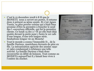  C’est le 15 decembre 2008 à 8 H que le
MONETA nous a ouvert ses portes. Il entame
donc à présent sa 9ème année. Et c’est Agnes
Tassin, sa plus proche voisine qui s’était bien
promise d’être la première à franchir le seuil
des l »ouverture officielle, qui fut la première
cliente. Ce lundi 15 dec a 7 H 50 elle était déjà
postée devant la porte pour y boire le 1er cafe
d’une longue, d’une très longue série.
Souhaitons longue vie au Moneta!
 Tout le monde a connu l’immeuble D… de la
famille Durieux, maréchaux-ferrants de père en
fils. La mécanisation agricole des années 1950
et 1960 condamnait à échéance une telle
activité. La famille Durieux s’était donc
reconvertie en débit de boisson. Tout comme au
MONETA aujourd’hui il y faisait bon vivre à
l’ombre du clocher.
 