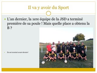 Il va y avoir du Sport
 L’an dernier, la 1ere équipe de la JSD a terminé
première de sa poule ! Mais quelle place a obtenu la
B ?
 Ils ont terminé avant-dernier!
 