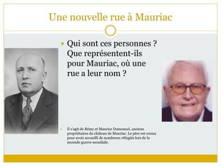 Une nouvelle rue à Mauriac
 Qui sont ces personnes ?
Que représentent-ils
pour Mauriac, où une
rue a leur nom ?
 Il s’agit de Rémy et Maurice Dumoncel, anciens
propriétaires du château de Mauriac. Le père est connu
pour avoir accueilli de nombreux réfugiés lors de la
seconde guerre mondiale.
 