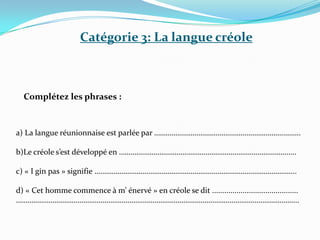 Catégorie 3: La langue créole
Complétez les phrases :
a) La langue réunionnaise est parlée par …………………………………………………………..……..
b)Le créole s’est développé en ……………………………………………………………………………..…
c) « I gin pas » signifie …………………………………………………………………………………………...
d) « Cet homme commence à m’ énervé » en créole se dit ..........................................
………………………………………………………………………………………………………………………………...
 