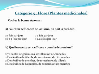 Catégorie 5 : Flore (Plantes médicinales)
Cochez la bonne réponse :
a) Pour voir l’efficacité de la tisane, on doit la prendre :
□ 1 fois par jour □ 2 fois par jour
□ 1 à 3 fois par jour □ 1 à 2 fois par jour
b) Quelle recette est « efficace » pour la dépression ?
□ 7 Feuilles de géraniums, de tilleuls et de cannelles
□ Des feuilles de tilleuls, de verveines et de citronnelles
□ Des feuilles de menthes, de romarins et de tilleuls
□ Des feuilles de kaloupilés, de romarins et de menthes
 