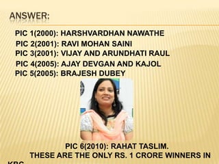 ANSWER:PIC 1(2000): HARSHVARDHAN NAWATHEPIC 2(2001): RAVI MOHAN SAINI PIC 3(2001): VIJAY AND ARUNDHATI RAULPIC 4(2005): AJAY DEVGAN AND KAJOLPIC 5(2005): BRAJESH DUBEY                           PIC 6(2010): RAHAT TASLIM.                                            	THESE ARE THE ONLY RS. 1 CRORE WINNERS IN KBC.
