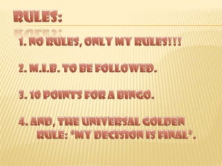 RULES:1. NO RULES, ONLY MY RULES!!!2. m.i.b. TO BE FOLLOWED.3. 10 POINTS FOR A BINGO.4. AND, THE UNIVERSAL GOLDEN RULE: “MY DECISION IS FINAL”.