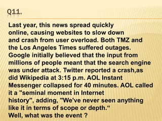 Q11.Last year, this news spread quickly online, causing websites to slow down and crash from user overload. Both TMZ and the Los Angeles Times suffered outages. Google initially believed that the input from millions of people meant that the search engine was under attack. Twitter reported a crash,as did Wikipedia at 3:15 p.m. AOL Instant Messenger collapsed for 40 minutes. AOL called it a "seminal moment in Internet history", adding, "We've never seen anything like it in terms of scope or depth.“Well, what was the event ?