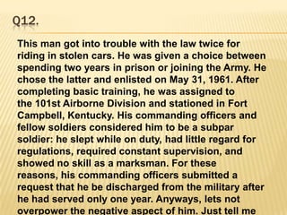Q12.This man got into trouble with the law twice for riding in stolen cars. He was given a choice between spending two years in prison or joining the Army. He chose the latter and enlisted on May 31, 1961. After completing basic training, he was assigned to the 101st Airborne Division and stationed in Fort Campbell, Kentucky. His commanding officers and fellow soldiers considered him to be a subpar soldier: he slept while on duty, had little regard for regulations, required constant supervision, and showed no skill as a marksman. For these reasons, his commanding officers submitted a request that he be discharged from the military after he had served only one year. Anyways, lets not overpower the negative aspect of him. Just tell me who?
