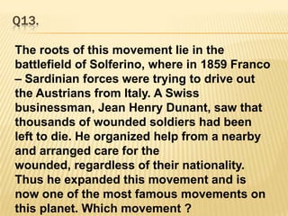 Q13.The roots of this movement lie in the battlefield of Solferino, where in 1859 Franco – Sardinian forces were trying to drive out the Austrians from Italy. A Swiss businessman, Jean Henry Dunant, saw that thousands of wounded soldiers had been left to die. He organized help from a nearby and arranged care for the wounded, regardless of their nationality. Thus he expanded this movement and is now one of the most famous movements on this planet. Which movement ?  