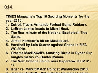 Q14.TIMES Magazine’s Top 10 Sporting Moments for the year 2010 :Detroit Tigers Armando Perfect Game Robbery.LeBron James heads to Miami Heat.The final minute of the National Basketball Title Game.James Harrison’s hit on Massaquoi.Handball by Luis Suarez against Ghana in FIFA WC 2010.Graeme MacDowell’s Amazing Birdie in Ryder Cup Singles match vs. Hunter Mahan.The New Orleans Saints wins Superbowl XLIV 31-17.Isner vs. Mahut Match Point at Wimbledon 2010.Joannie Rochett – 2010 Winter Olympics Ladies Figure Skating. _____________________ ?