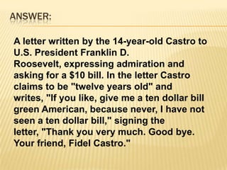 ANSWER:A letter written by the 14-year-old Castro to U.S. President Franklin D. Roosevelt, expressing admiration and asking for a $10 bill. In the letter Castro claims to be "twelve years old" and writes, "If you like, give me a ten dollar bill green American, because never, I have not seen a ten dollar bill," signing the letter, "Thank you very much. Good bye. Your friend, Fidel Castro."