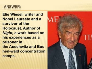 ANSWER:Elie Wiesel, writer and Nobel Laureate and a survivor of the Holocaust. Author of Night, a work based on his experiences as a prisoner in the Auschwitz and Buchen-wald concentration camps.