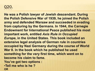 ‘Jai Ho’ song chosed by Congress during the 2009 elections.Q20.He was a Polish lawyer of Jewish descendant. During the Polish Defensive War of 1939, he joined the Polish army and defended Warsaw and succeeded in evading from capturing by the Germans. In 1944, the Carnegie Endowment for International Peace published his most important work, entitled Axis Rule in Occupied Europe, in the United States. This book included an extensive legal analysis of German rule in countries occupied by Nazi Germany during the course of World War II. In the book which he published he used something for the very first time, which went on to become his claim to fame. You’ve got two options :Tell me who is he ? ORHis claim to fame ?ANSWER:                                     He is : Raphael Lemkin.   Claim to Fame : He first coined the term ‘Genocide’ in his book.