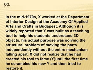 Q2.In the mid-1970s, X worked at the Department of Interior Design at the Academy Of Applied Arts and Crafts in Budapest. Although it is widely reported that Y was built as a teaching tool to help his students understand 3D objects, his actual purpose was solving the structural problem of moving the parts independently without the entire mechanism falling apart. X did not realize that he had created his tool to fame (Y)until the first time he scrambled his new Y and then tried to restore it.Crack X and Y. 