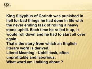 Q3.King Sisyphus of Corinth was punished in hell for bad things he had done in life with the never ending task of rolling a heavy stone uphill. Each time he rolled it up, it would roll down and he had to start all over again. That’s the story from which an English literary word is derived.Literal Meaning : Uphill task, often unprofitable and laborious.What word am I talking about ?
