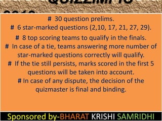 QUIZZIMPIC
2012             # 30 question prelims.
  # 6 star-marked questions (2,10, 17, 21, 27, 29).
   # 8 top scoring teams to qualify in the finals.
# In case of a tie, teams answering more number of
    star-marked questions correctly will qualify.
 # If the tie still persists, marks scored in the first 5
         questions will be taken into account.
     # In case of any dispute, the decision of the
            quizmaster is final and binding.


Sponsored by-BHARAT KRISHI SAMRIDHI
 
