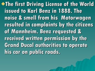 The first Driving License of the World issued to Karl Benz in 1888. The noise & smell from his  Motorwagen resulted in complaints by the citizens of Mannheim. Benz requested & received written permission by the Grand Ducal authorities to operate his car on public roads. 