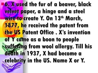 6. X used the fur of a beaver, black velvet paper, a hinge and a steel wire to create Y. On 13 th  March, 1877, he received the patent from the US Patent Office . X’s invention of Y came as a boon to people suffering from wool allergy. Till his death in 1937, X had become a celebrity in the US. Name X or Y. 