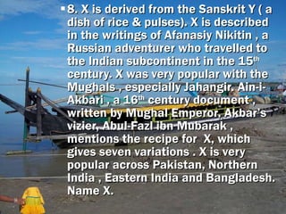 8. X is derived from the Sanskrit Y ( a dish of rice & pulses). X is described in the writings of Afanasiy Nikitin , a Russian adventurer who travelled to the Indian subcontinent in the 15 th  century. X was very popular with the Mughals , especially Jahangir. Ain-i-Akbari , a 16 th  century document , written by Mughal Emperor, Akbar’s vizier, Abul-Fazl ibn Mubarak , mentions the recipe for  X, which gives seven variations . X is very popular across Pakistan, Northern India , Eastern India and Bangladesh. Name X. 