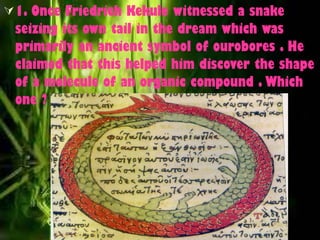 1. Once Friedrich Kekule witnessed a snake seizing its own tail in the dream which was primarily an ancient symbol of ourobores . He claimed that this helped him discover the shape of a molecule of an organic compound . Which one ? 