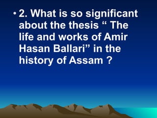2. What is so significant about the thesis “ The life and works of Amir Hasan Ballari” in the history of Assam ?  