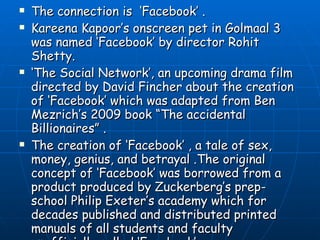 The connection is  ‘Facebook’ .  Kareena Kapoor’s onscreen pet in Golmaal 3 was named ‘Facebook’ by director Rohit Shetty. ‘ The Social Network’, an upcoming drama film directed by David Fincher about the creation of ‘Facebook’ which was adapted from Ben Mezrich’s 2009 book “The accidental Billionaires” .  The creation of ‘Facebook’ , a tale of sex, money, genius, and betrayal .The original concept of ‘Facebook’ was borrowed from a product produced by Zuckerberg’s prep-school Philip Exeter’s academy which for decades published and distributed printed manuals of all students and faculty unofficially called ‘Facebook’. 
