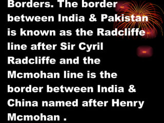 Borders. The border between India & Pakistan is known as the Radcliffe line after Sir Cyril Radcliffe and the Mcmohan line is the border between India & China named after Henry Mcmohan . 