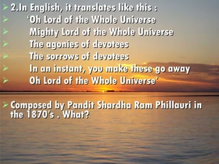 2.In English, it translates like this : ‘ Oh Lord of the Whole Universe Mighty Lord of the Whole Universe The agonies of devotees The sorrows of devotees In an instant, you make these go away Oh Lord of the Whole Universe’ Composed by Pandit Shardha Ram Phillauri in the 1870’s . What? 
