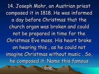 14. Joseph Mohr, an Austrian priest composed it in 1818. He was informed a day before Christmas that the church organ was broken and could not be prepared in time for the Christmas Eve mass. His heart broke on hearing this , as he could not imagine Christmas without music . So, he composed it. Name this famous one. 