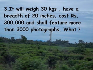3.It will weigh 30 kgs , have a breadth of 20 inches, cost Rs. 300,000 and shall feature more than 3000 photographs. What  ? 