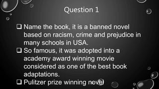 Question 1
 Name the book, it is a banned novel
based on racism, crime and prejudice in
many schools in USA.
 So famous, it was adopted into a
academy award winning movie
considered as one of the best book
adaptations.
 Pulitzer prize winning novel
 