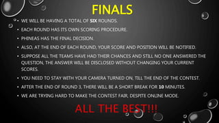 FINALS
• WE WILL BE HAVING A TOTAL OF SIX ROUNDS.
• EACH ROUND HAS ITS OWN SCORING PROCEDURE.
• PHINEAS HAS THE FINAL DECISION.
• ALSO, AT THE END OF EACH ROUND, YOUR SCORE AND POSITION WILL BE NOTIFIED.
• SUPPOSE ALL THE TEAMS HAVE HAD THEIR CHANCES AND STILL NO ONE ANSWERED THE
QUESTION, THE ANSWER WILL BE DISCLOSED WITHOUT CHANGING YOUR CURRENT
SCORES.
• YOU NEED TO STAY WITH YOUR CAMERA TURNED ON, TILL THE END OF THE CONTEST.
• AFTER THE END OF ROUND 3, THERE WILL BE A SHORT BREAK FOR 10 MINUTES.
• WE ARE TRYING HARD TO MAKE THE CONTEST FAIR, DESPITE ONLINE MODE.
 