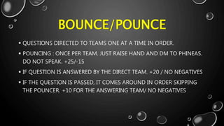 BOUNCE/POUNCE
 QUESTIONS DIRECTED TO TEAMS ONE AT A TIME IN ORDER.
 POUNCING : ONCE PER TEAM. JUST RAISE HAND AND DM TO PHINEAS.
DO NOT SPEAK. +25/-15
 IF QUESTION IS ANSWERED BY THE DIRECT TEAM. +20 / NO NEGATIVES
 IF THE QUESTION IS PASSED, IT COMES AROUND IN ORDER SKIPPING
THE POUNCER. +10 FOR THE ANSWERING TEAM/ NO NEGATIVES
 